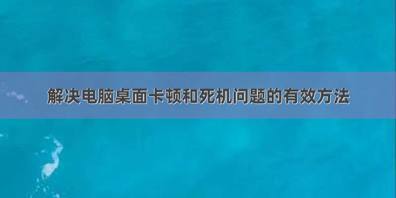 解决电脑桌面卡顿和死机问题的有效方法