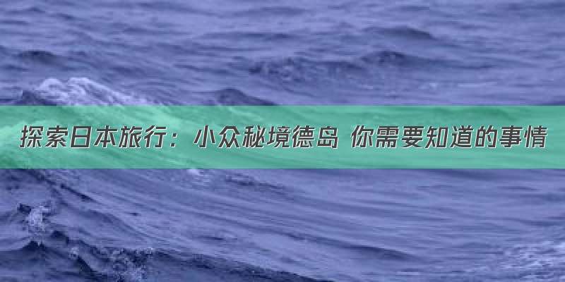 探索日本旅行：小众秘境德岛 你需要知道的事情