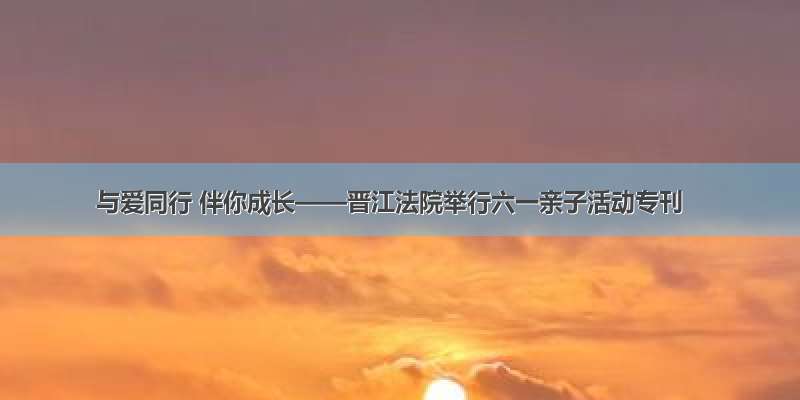 与爱同行 伴你成长——晋江法院举行六一亲子活动专刊