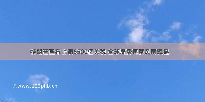 特朗普宣布上调5500亿关税 全球局势再度风雨飘摇