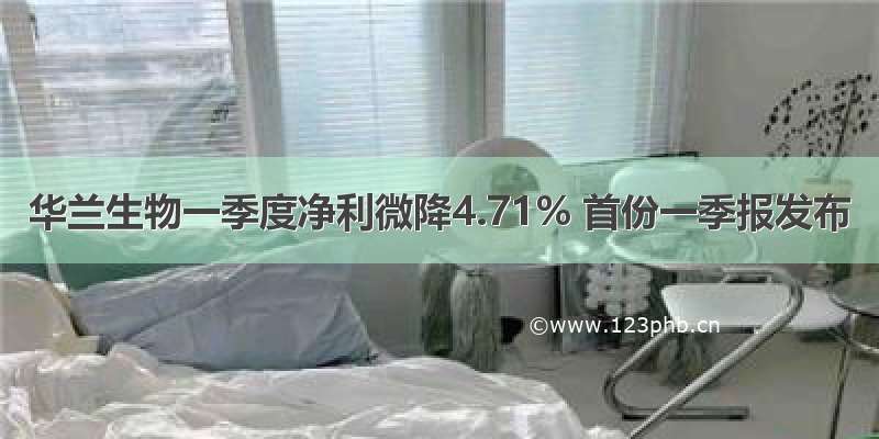 华兰生物一季度净利微降4.71% 首份一季报发布