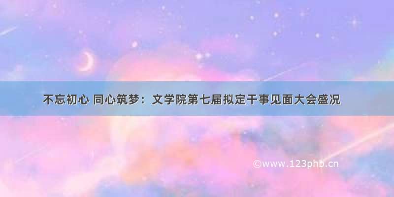 不忘初心 同心筑梦：文学院第七届拟定干事见面大会盛况