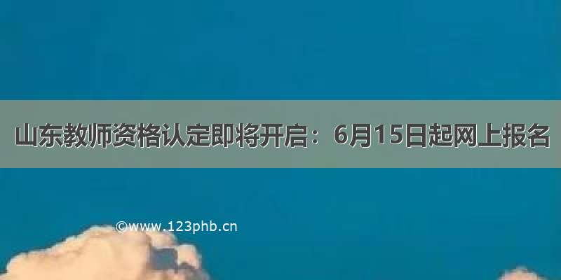 山东教师资格认定即将开启：6月15日起网上报名