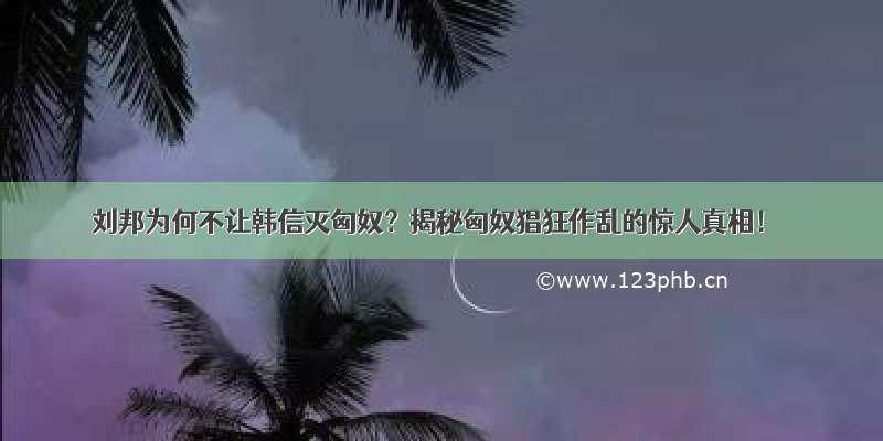 刘邦为何不让韩信灭匈奴？揭秘匈奴猖狂作乱的惊人真相！