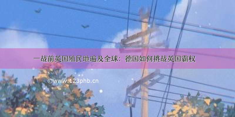 一战前英国殖民地遍及全球：德国如何挑战英国霸权