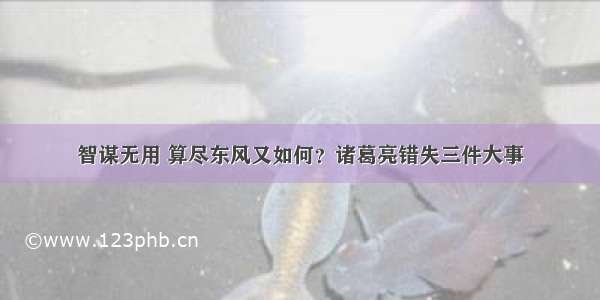 智谋无用 算尽东风又如何？诸葛亮错失三件大事