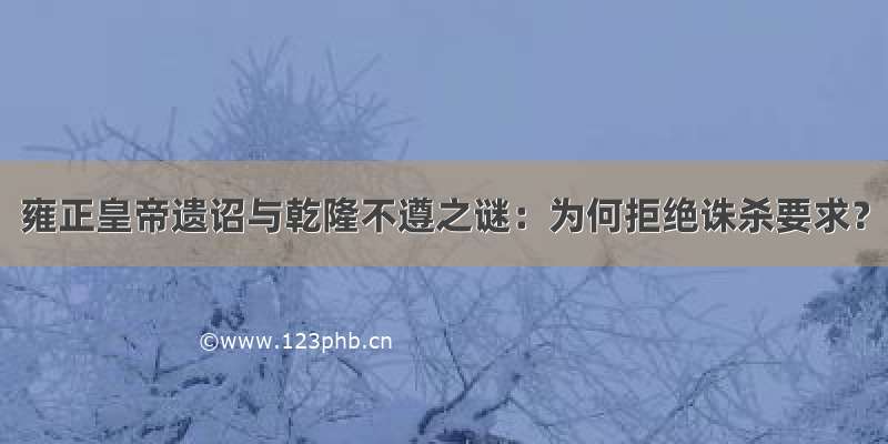 雍正皇帝遗诏与乾隆不遵之谜：为何拒绝诛杀要求？