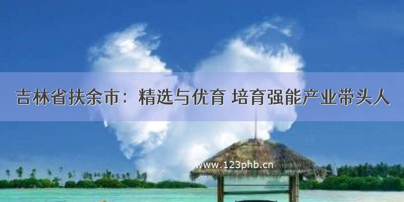 吉林省扶余市：精选与优育 培育强能产业带头人