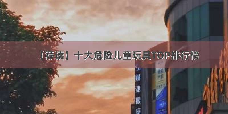 【荐读】十大危险儿童玩具TOP排行榜