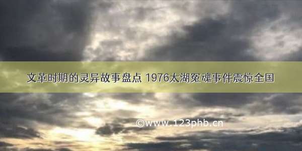 文革时期的灵异故事盘点 1976太湖冤魂事件震惊全国