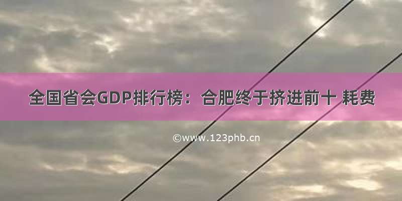 全国省会GDP排行榜：合肥终于挤进前十 耗费