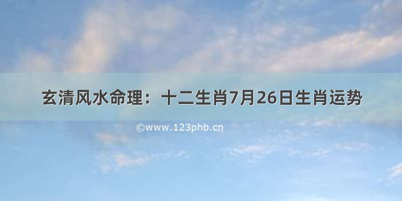 玄清风水命理：十二生肖7月26日生肖运势