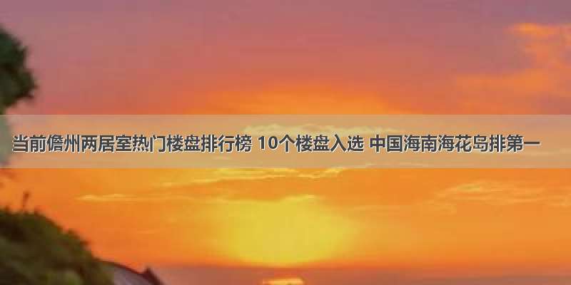 当前儋州两居室热门楼盘排行榜 10个楼盘入选 中国海南海花岛排第一