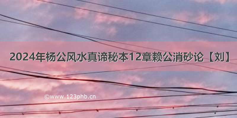 2024年杨公风水真谛秘本12章赖公消砂论【刘】