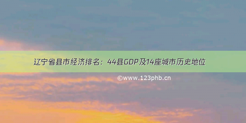 辽宁省县市经济排名：44县GDP及14座城市历史地位