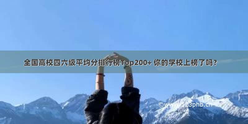 全国高校四六级平均分排行榜Top200+ 你的学校上榜了吗？