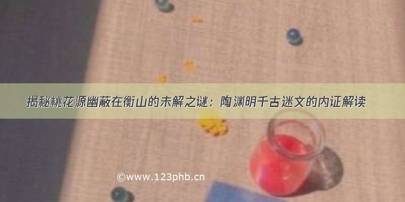 揭秘桃花源幽蔽在衡山的未解之谜：陶渊明千古迷文的内证解读