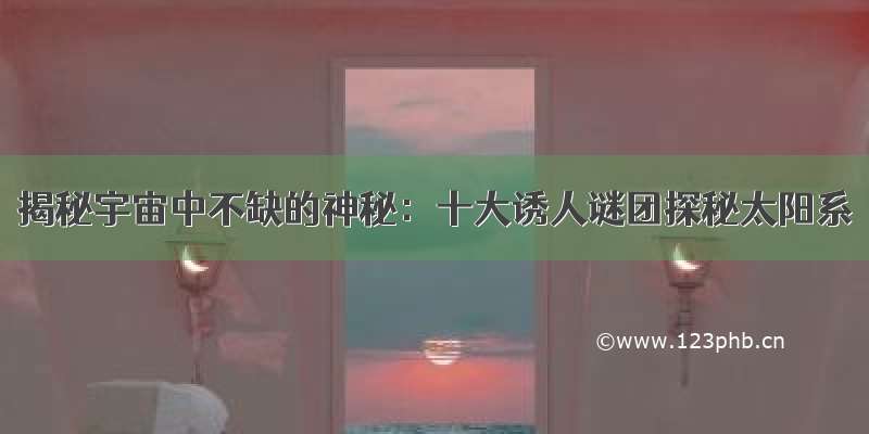 揭秘宇宙中不缺的神秘：十大诱人谜团探秘太阳系