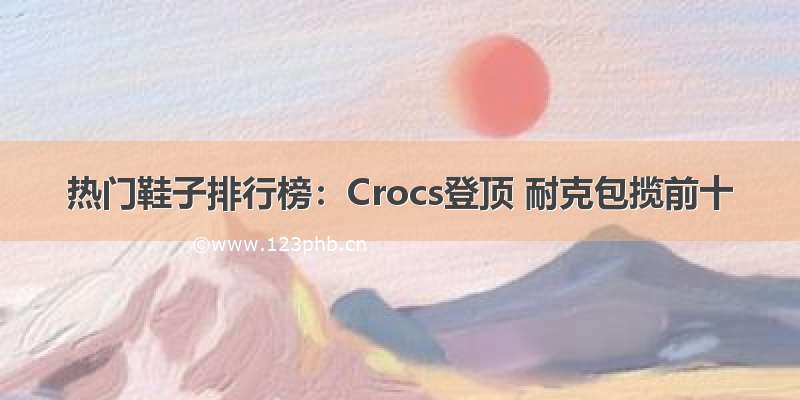 热门鞋子排行榜：Crocs登顶 耐克包揽前十