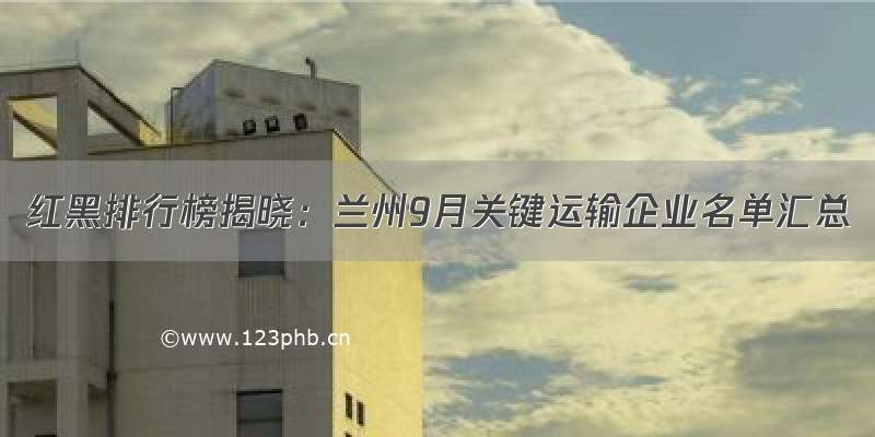 红黑排行榜揭晓：兰州9月关键运输企业名单汇总