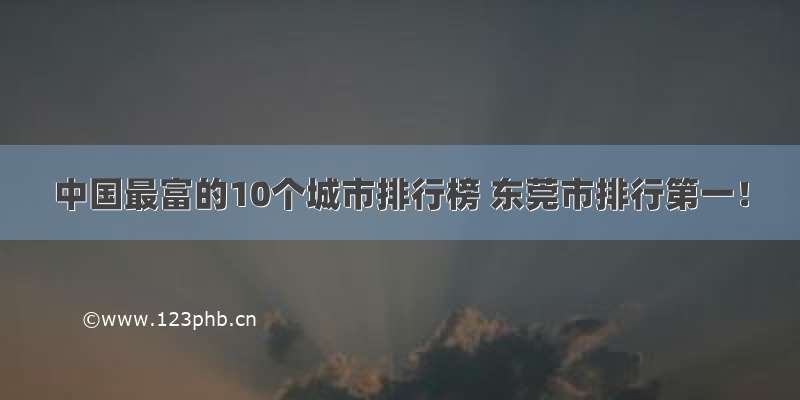 中国最富的10个城市排行榜 东莞市排行第一！