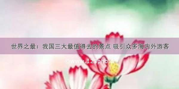 世界之最：我国三大最值得去的景点 吸引众多海内外游客