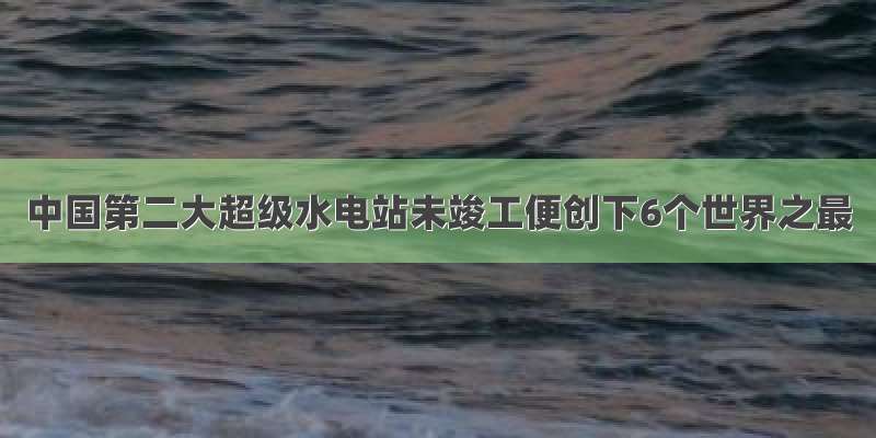 中国第二大超级水电站未竣工便创下6个世界之最