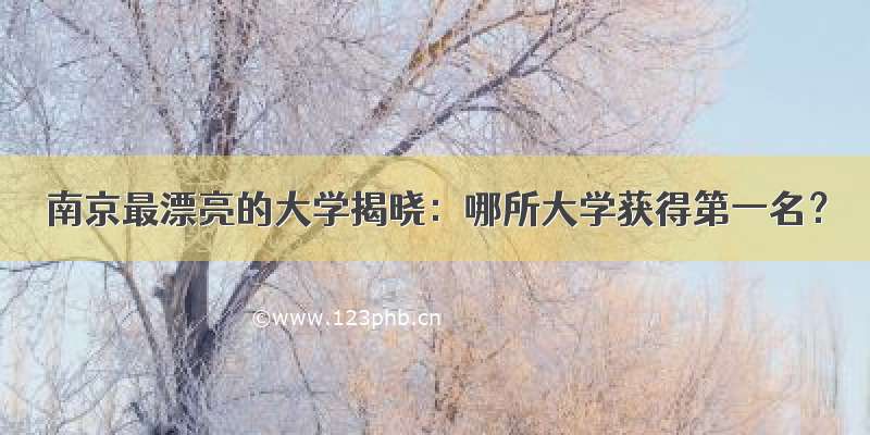 南京最漂亮的大学揭晓：哪所大学获得第一名？