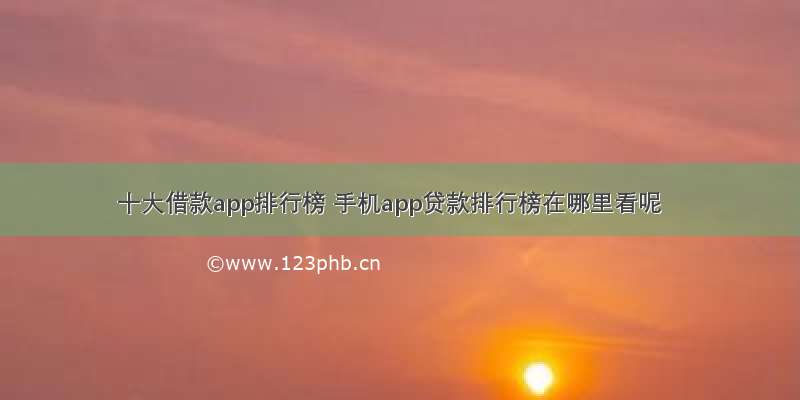 十大借款app排行榜 手机app贷款排行榜在哪里看呢