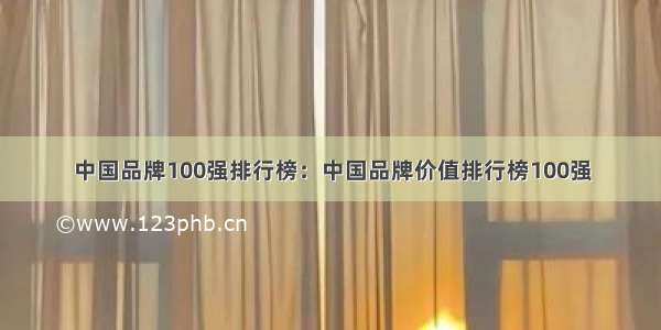 中国品牌100强排行榜：中国品牌价值排行榜100强