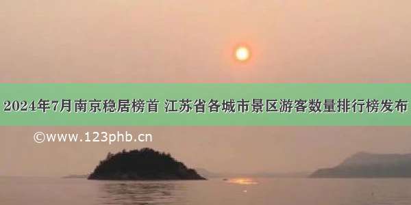 2024年7月南京稳居榜首 江苏省各城市景区游客数量排行榜发布
