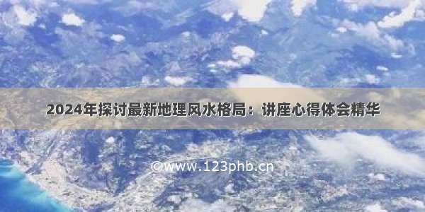 2024年探讨最新地理风水格局：讲座心得体会精华