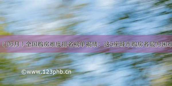 （06月）全国购房难度排名榜单揭晓：这5座城市购房者最为困难