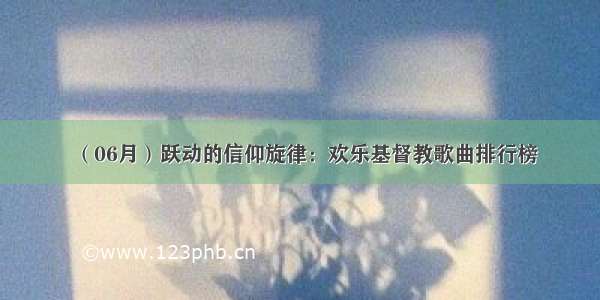 （06月）跃动的信仰旋律：欢乐基督教歌曲排行榜