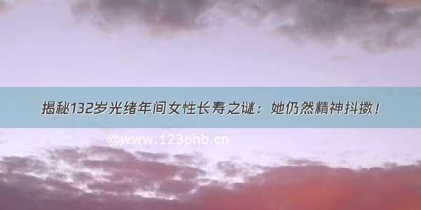 揭秘132岁光绪年间女性长寿之谜：她仍然精神抖擞！