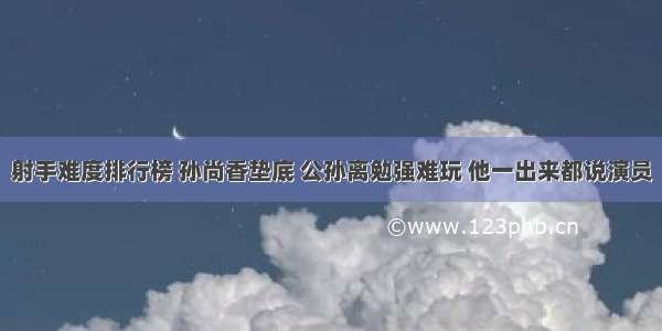 射手难度排行榜 孙尚香垫底 公孙离勉强难玩 他一出来都说演员